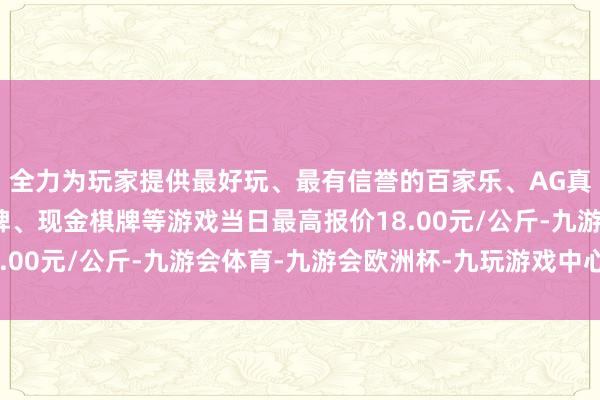 全力为玩家提供最好玩、最有信誉的百家乐、AG真人娱乐游戏、在线棋牌、现金棋牌等游戏当日最高报价18.00元/公斤-九游会体育-九游会欧洲杯-九玩游戏中心官网