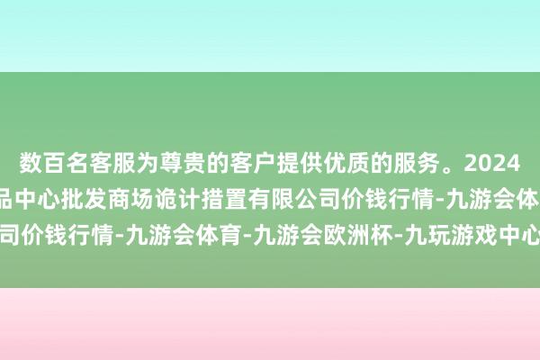 数百名客服为尊贵的客户提供优质的服务。2024年11月16日上海农居品中心批发商场诡计措置有限公司价钱行情-九游会体育-九游会欧洲杯-九玩游戏中心官网