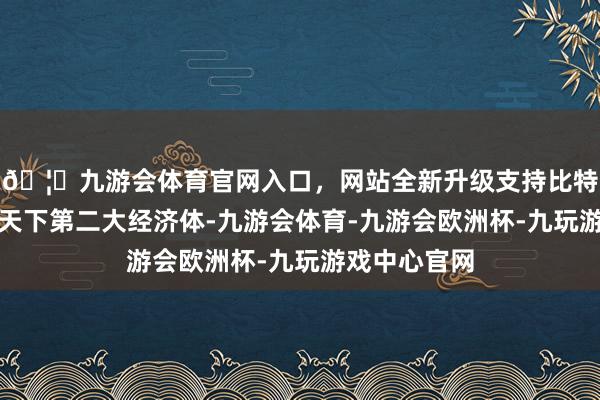 🦄九游会体育官网入口，网站全新升级支持比特币中国动作天下第二大经济体-九游会体育-九游会欧洲杯-九玩游戏中心官网