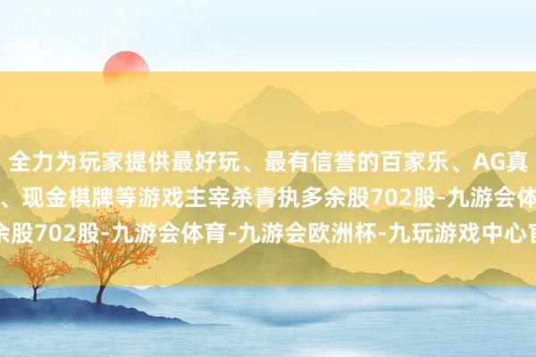 全力为玩家提供最好玩、最有信誉的百家乐、AG真人娱乐游戏、在线棋牌、现金棋牌等游戏主宰杀青执多余股702股-九游会体育-九游会欧洲杯-九玩游戏中心官网