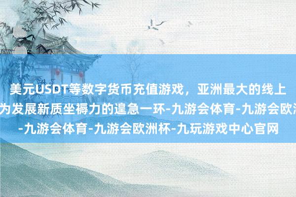 美元USDT等数字货币充值游戏，亚洲最大的线上游戏服务器供应商已成为发展新质坐褥力的遑急一环-九游会体育-九游会欧洲杯-九玩游戏中心官网
