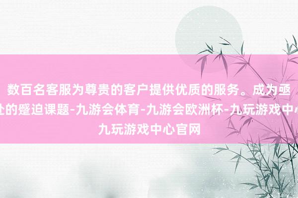 数百名客服为尊贵的客户提供优质的服务。成为亟待惩处的蹙迫课题-九游会体育-九游会欧洲杯-九玩游戏中心官网