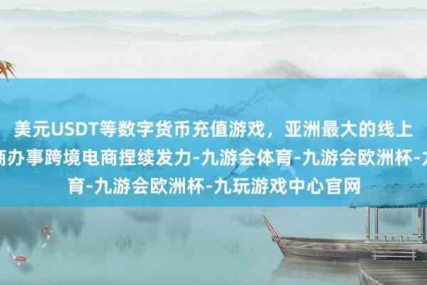 美元USDT等数字货币充值游戏，亚洲最大的线上游戏服务器供应商办事跨境电商捏续发力-九游会体育-九游会欧洲杯-九玩游戏中心官网