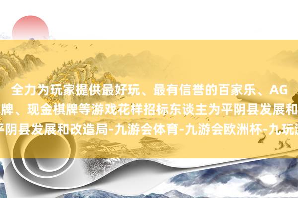 全力为玩家提供最好玩、最有信誉的百家乐、AG真人娱乐游戏、在线棋牌、现金棋牌等游戏花样招标东谈主为平阴县发展和改造局-九游会体育-九游会欧洲杯-九玩游戏中心官网