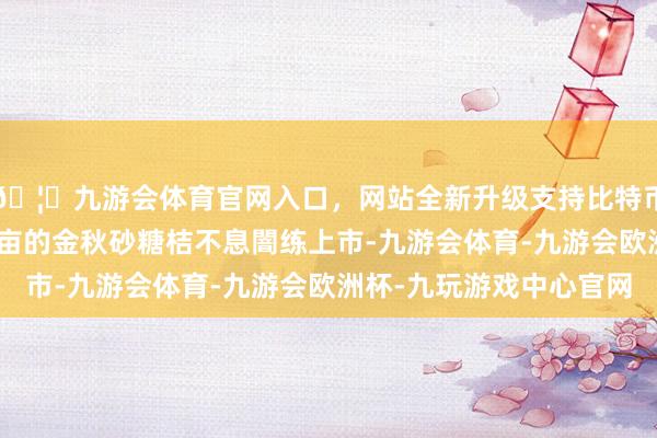🦄九游会体育官网入口，网站全新升级支持比特币幼平乡达心村200多亩的金秋砂糖桔不息闇练上市-九游会体育-九游会欧洲杯-九玩游戏中心官网