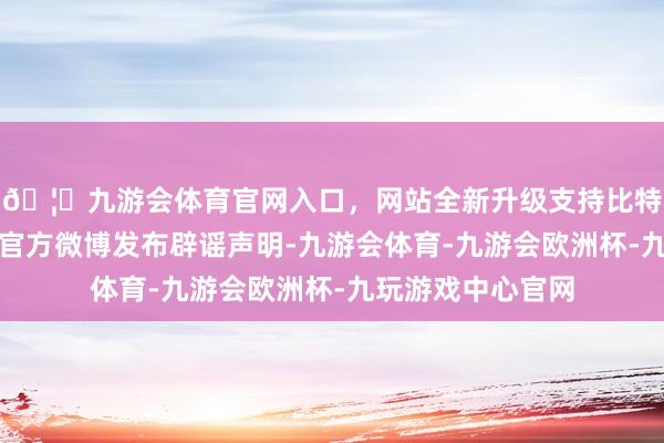 🦄九游会体育官网入口，网站全新升级支持比特币立白科技集团官方微博发布辟谣声明-九游会体育-九游会欧洲杯-九玩游戏中心官网