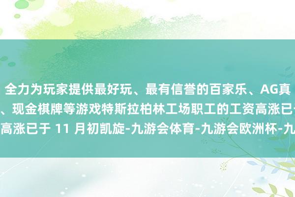 全力为玩家提供最好玩、最有信誉的百家乐、AG真人娱乐游戏、在线棋牌、现金棋牌等游戏特斯拉柏林工场职工的工资高涨已于 11 月初凯旋-九游会体育-九游会欧洲杯-九玩游戏中心官网