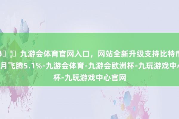 🦄九游会体育官网入口，网站全新升级支持比特币近6个月飞腾5.1%-九游会体育-九游会欧洲杯-九玩游戏中心官网