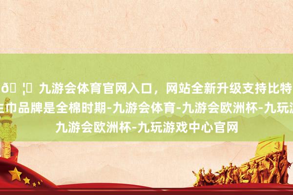 🦄九游会体育官网入口，网站全新升级支持比特币公司的卫生巾品牌是全棉时期-九游会体育-九游会欧洲杯-九玩游戏中心官网
