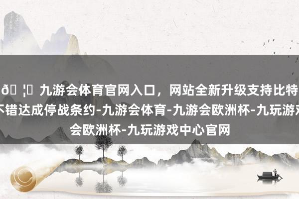 🦄九游会体育官网入口，网站全新升级支持比特币那么就不错达成停战条约-九游会体育-九游会欧洲杯-九玩游戏中心官网