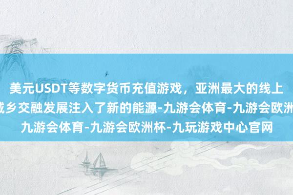 美元USDT等数字货币充值游戏，亚洲最大的线上游戏服务器供应商为城乡交融发展注入了新的能源-九游会体育-九游会欧洲杯-九玩游戏中心官网