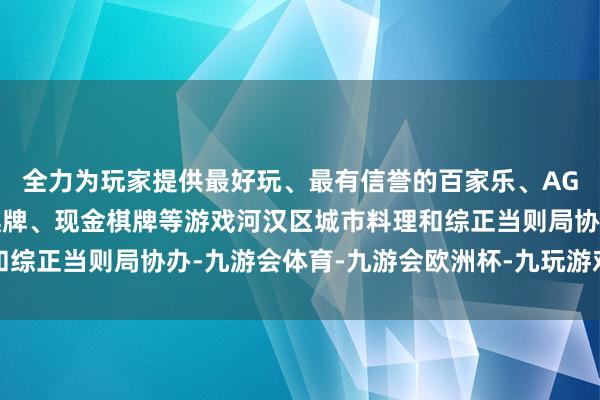 全力为玩家提供最好玩、最有信誉的百家乐、AG真人娱乐游戏、在线棋牌、现金棋牌等游戏河汉区城市料理和综正当则局协办-九游会体育-九游会欧洲杯-九玩游戏中心官网