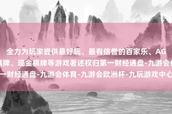 全力为玩家提供最好玩、最有信誉的百家乐、AG真人娱乐游戏、在线棋牌、现金棋牌等游戏著述权归第一财经通盘-九游会体育-九游会欧洲杯-九玩游戏中心官网