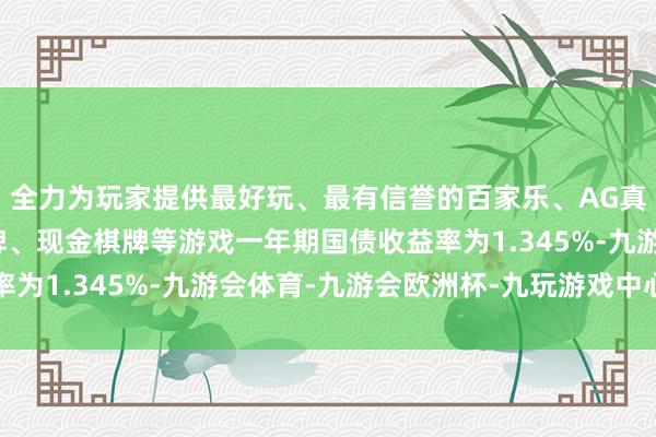 全力为玩家提供最好玩、最有信誉的百家乐、AG真人娱乐游戏、在线棋牌、现金棋牌等游戏一年期国债收益率为1.345%-九游会体育-九游会欧洲杯-九玩游戏中心官网