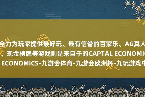 全力为玩家提供最好玩、最有信誉的百家乐、AG真人娱乐游戏、在线棋牌、现金棋牌等游戏则是来自于的CAPTAL ECONOMICS-九游会体育-九游会欧洲杯-九玩游戏中心官网