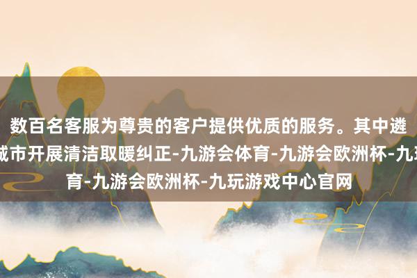 数百名客服为尊贵的客户提供优质的服务。其中遴择了88个朔方城市开展清洁取暖纠正-九游会体育-九游会欧洲杯-九玩游戏中心官网