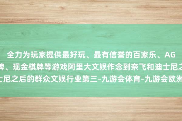 全力为玩家提供最好玩、最有信誉的百家乐、AG真人娱乐游戏、在线棋牌、现金棋牌等游戏阿里大文娱作念到奈飞和迪士尼之后的群众文娱行业第三-九游会体育-九游会欧洲杯-九玩游戏中心官网