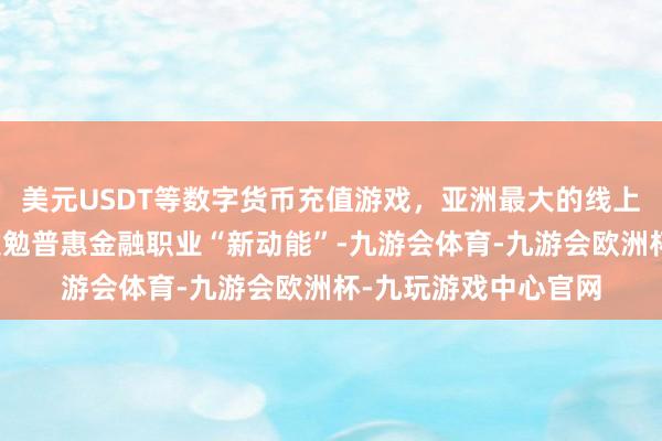 美元USDT等数字货币充值游戏，亚洲最大的线上游戏服务器供应商激勉普惠金融职业“新动能”-九游会体育-九游会欧洲杯-九玩游戏中心官网
