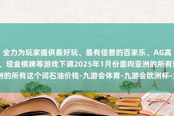 全力为玩家提供最好玩、最有信誉的百家乐、AG真人娱乐游戏、在线棋牌、现金棋牌等游戏下调2025年1月份面向亚洲的所有这个词石油价钱-九游会体育-九游会欧洲杯-九玩游戏中心官网