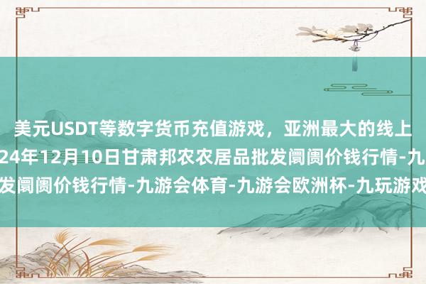 美元USDT等数字货币充值游戏,亚洲最大的线上游戏服务器供应商2024年12月10日甘肃邦农农居品批发阛阓价钱行情-九游会体育-九游会欧洲杯-九玩游戏中心官网
