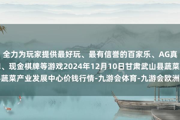全力为玩家提供最好玩、最有信誉的百家乐、AG真人娱乐游戏、在线棋牌、现金棋牌等游戏2024年12月10日甘肃武山县蔬菜产业发展中心价钱行情-九游会体育-九游会欧洲杯-九玩游戏中心官网