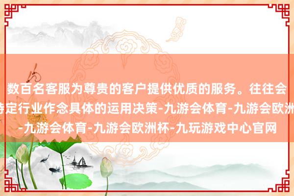 数百名客服为尊贵的客户提供优质的服务。往往会有行业决策商来针对特定行业作念具体的运用决策-九游会体育-九游会欧洲杯-九玩游戏中心官网