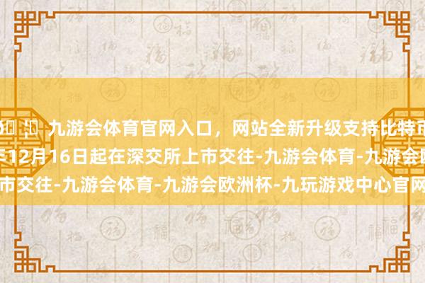 🦄九游会体育官网入口，网站全新升级支持比特币本期债券于2024年12月16日起在深交所上市交往-九游会体育-九游会欧洲杯-九玩游戏中心官网