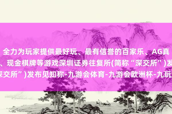 全力为玩家提供最好玩、最有信誉的百家乐、AG真人娱乐游戏、在线棋牌、现金棋牌等游戏深圳证券往复所(简称“深交所”)发布见知称-九游会体育-九游会欧洲杯-九玩游戏中心官网