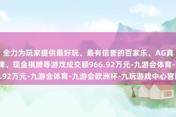 全力为玩家提供最好玩、最有信誉的百家乐、AG真人娱乐游戏、在线棋牌、现金棋牌等游戏成交额966.92万元-九游会体育-九游会欧洲杯-九玩游戏中心官网