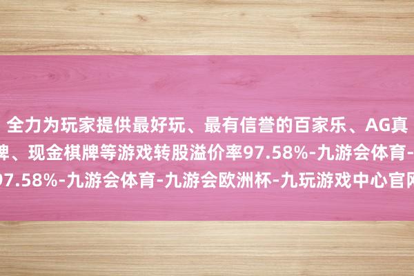 全力为玩家提供最好玩、最有信誉的百家乐、AG真人娱乐游戏、在线棋牌、现金棋牌等游戏转股溢价率97.58%-九游会体育-九游会欧洲杯-九玩游戏中心官网
