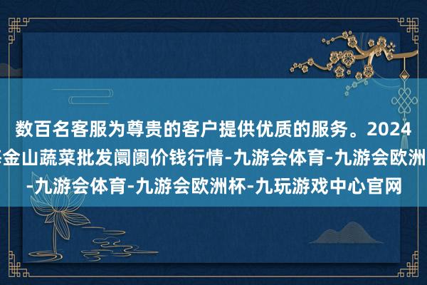 数百名客服为尊贵的客户提供优质的服务。2024年12月14日云南通海金山蔬菜批发阛阓价钱行情-九游会体育-九游会欧洲杯-九玩游戏中心官网