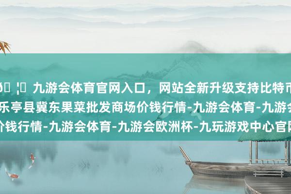 🦄九游会体育官网入口,网站全新升级支持比特币2024年12月14日乐亭县冀东果菜批发商场价钱行情-九游会体育-九游会欧洲杯-九玩游戏中心官网