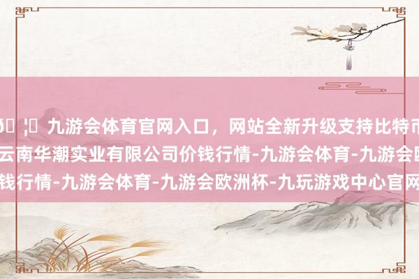 🦄九游会体育官网入口，网站全新升级支持比特币2024年12月14日云南华潮实业有限公司价钱行情-九游会体育-九游会欧洲杯-九玩游戏中心官网