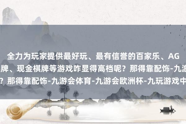 全力为玩家提供最好玩、最有信誉的百家乐、AG真人娱乐游戏、在线棋牌、现金棋牌等游戏咋显得高档呢？那得靠配饰-九游会体育-九游会欧洲杯-九玩游戏中心官网