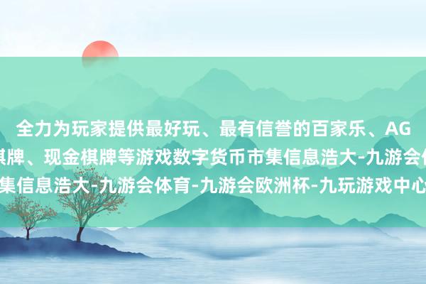 全力为玩家提供最好玩、最有信誉的百家乐、AG真人娱乐游戏、在线棋牌、现金棋牌等游戏数字货币市集信息浩大-九游会体育-九游会欧洲杯-九玩游戏中心官网
