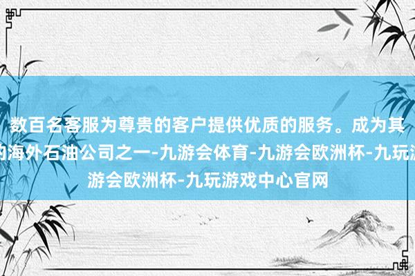 数百名客服为尊贵的客户提供优质的服务。成为其时寰宇主要的海外石油公司之一-九游会体育-九游会欧洲杯-九玩游戏中心官网
