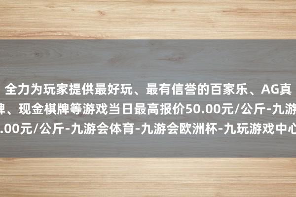 全力为玩家提供最好玩、最有信誉的百家乐、AG真人娱乐游戏、在线棋牌、现金棋牌等游戏当日最高报价50.00元/公斤-九游会体育-九游会欧洲杯-九玩游戏中心官网
