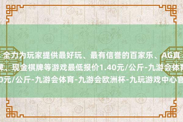 全力为玩家提供最好玩、最有信誉的百家乐、AG真人娱乐游戏、在线棋牌、现金棋牌等游戏最低报价1.40元/公斤-九游会体育-九游会欧洲杯-九玩游戏中心官网
