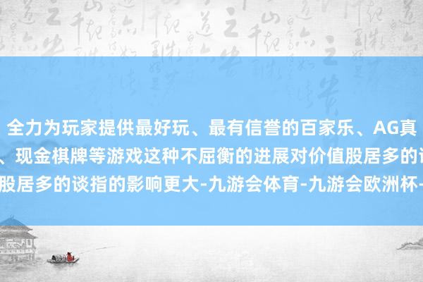 全力为玩家提供最好玩、最有信誉的百家乐、AG真人娱乐游戏、在线棋牌、现金棋牌等游戏　　这种不屈衡的进展对价值股居多的谈指的影响更大-九游会体育-九游会欧洲杯-九玩游戏中心官网