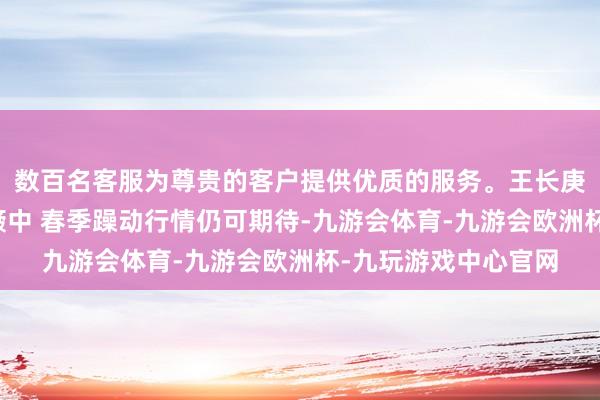 数百名客服为尊贵的客户提供优质的服务。王长庚:大盘仍在区间颠簸中 春季躁动行情仍可期待-九游会体育-九游会欧洲杯-九玩游戏中心官网
