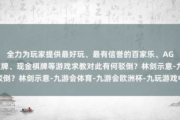 全力为玩家提供最好玩、最有信誉的百家乐、AG真人娱乐游戏、在线棋牌、现金棋牌等游戏求教对此有何驳倒？林剑示意-九游会体育-九游会欧洲杯-九玩游戏中心官网