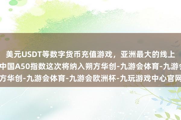 美元USDT等数字货币充值游戏，亚洲最大的线上游戏服务器供应商富时中国A50指数这次将纳入朔方华创-九游会体育-九游会欧洲杯-九玩游戏中心官网