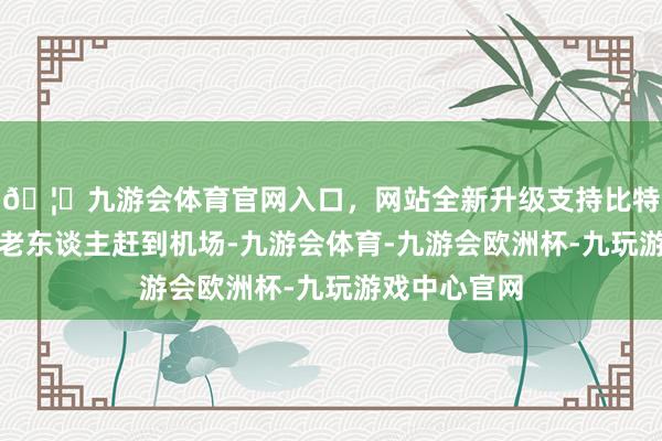 🦄九游会体育官网入口，网站全新升级支持比特币三百多位老东谈主赶到机场-九游会体育-九游会欧洲杯-九玩游戏中心官网
