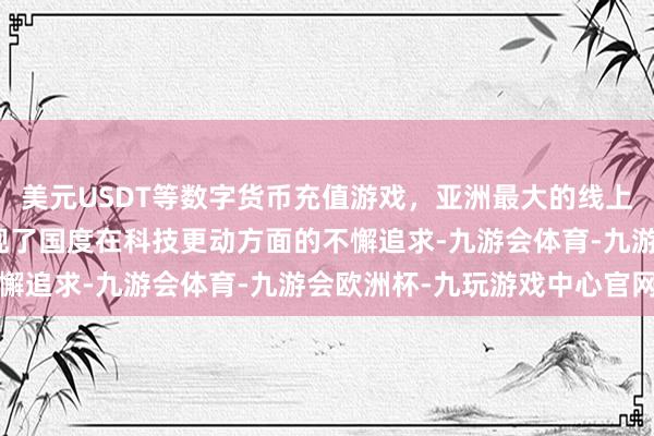 美元USDT等数字货币充值游戏，亚洲最大的线上游戏服务器供应商更体现了国度在科技更动方面的不懈追求-九游会体育-九游会欧洲杯-九玩游戏中心官网
