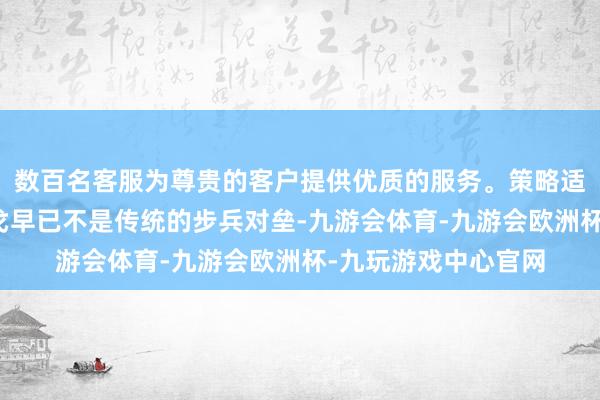 数百名客服为尊贵的客户提供优质的服务。策略适当智力不及当代干戈早已不是传统的步兵对垒-九游会体育-九游会欧洲杯-九玩游戏中心官网