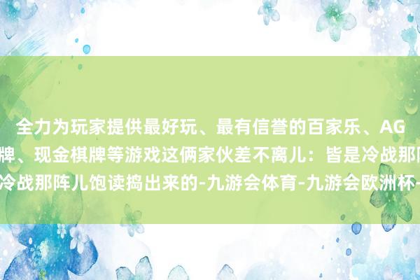 全力为玩家提供最好玩、最有信誉的百家乐、AG真人娱乐游戏、在线棋牌、现金棋牌等游戏这俩家伙差不离儿：皆是冷战那阵儿饱读捣出来的-九游会体育-九游会欧洲杯-九玩游戏中心官网