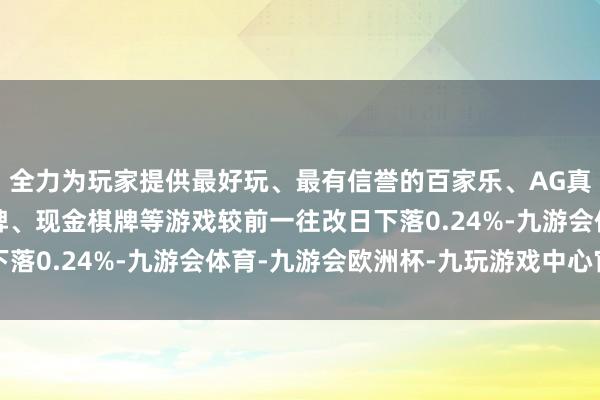 全力为玩家提供最好玩、最有信誉的百家乐、AG真人娱乐游戏、在线棋牌、现金棋牌等游戏较前一往改日下落0.24%-九游会体育-九游会欧洲杯-九玩游戏中心官网