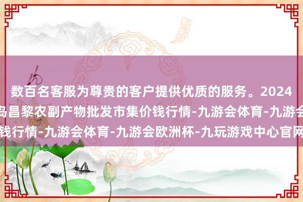 数百名客服为尊贵的客户提供优质的服务。2024年12月26日河北秦皇岛昌黎农副产物批发市集价钱行情-九游会体育-九游会欧洲杯-九玩游戏中心官网