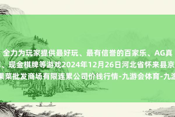 全力为玩家提供最好玩、最有信誉的百家乐、AG真人娱乐游戏、在线棋牌、现金棋牌等游戏2024年12月26日河北省怀来县京西果菜批发商场有限连累公司价钱行情-九游会体育-九游会欧洲杯-九玩游戏中心官网