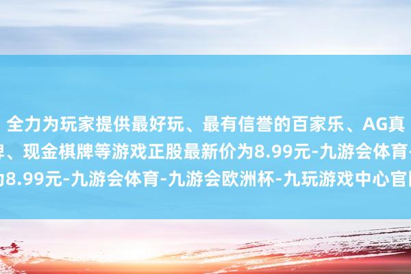 全力为玩家提供最好玩、最有信誉的百家乐、AG真人娱乐游戏、在线棋牌、现金棋牌等游戏正股最新价为8.99元-九游会体育-九游会欧洲杯-九玩游戏中心官网